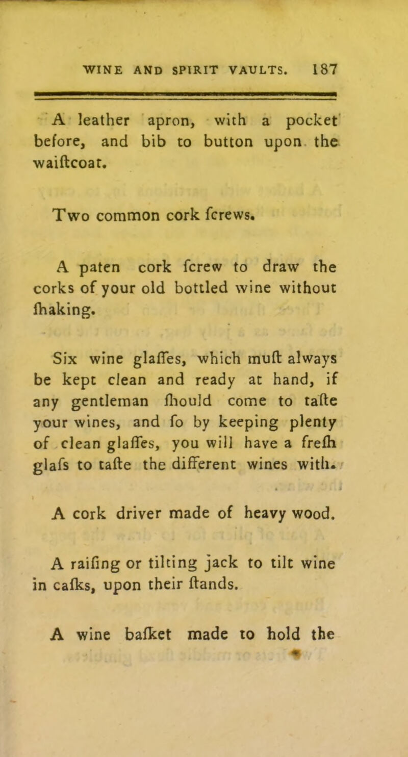 A leather apron, with a pocket before, and bib to button upon the waiftcoat. Two common cork fcrews. A paten cork {crew to draw the corks of your old bottled wine without fhaking. Six wine glafies, which mud always be kept clean and ready at hand, if any gentleman fhould come to tafte your wines, and fo by keeping plenty of clean glades, you will have a frefh glafs to tafte the different wines with. i A cork driver made of heavy wood. A raifing or tilting jack to tilt wine in calks, upon their ftands. A wine bafket made to hold the