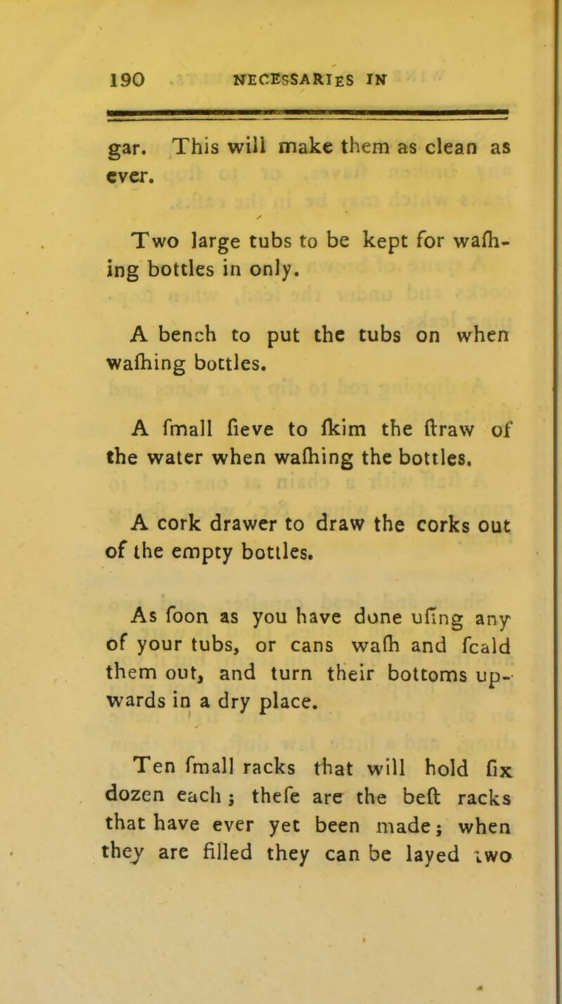 gar. This will make them as clean as ever. X Two large tubs to be kept for wafh- ing bottles in only. A bench to put the tubs on when wafhing bottles. A fmall fieve to fkim the draw of the water when wafhing the bottles. A cork drawer to draw the corks out of the empty bottles. As foon as you have done ufing any of your tubs, or cans wafh and fcald them out, and turn their bottoms up- wards in a dry place. Ten fmall racks that will hold fix dozen each j thefe are the bed racks that have ever yet been made; when they are filled they can be layed iwo