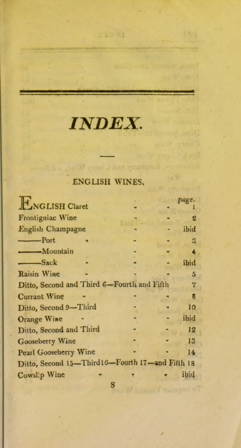 INDEX ENGLISH WINES, English ciaret page- 1 Frontigniac Wine - 2 English Champagne - ibid Port - 3 A. Sack ibid Raisin Wine ~ 5 Ditto, Second and Third 6- -Fourth and Fifth 7 Currant Wine - $ Ditto, Second 9—Third ' ■ 10 Orange Wine - ibid Ditto, Second and Third - 12 Gooseberry Wine - 13 Pearl Gooseberry Wine - n Ditto, Second 15—Third 16—Fourth 17—and Fifth 18 Cowslip Wine * i • iljid S