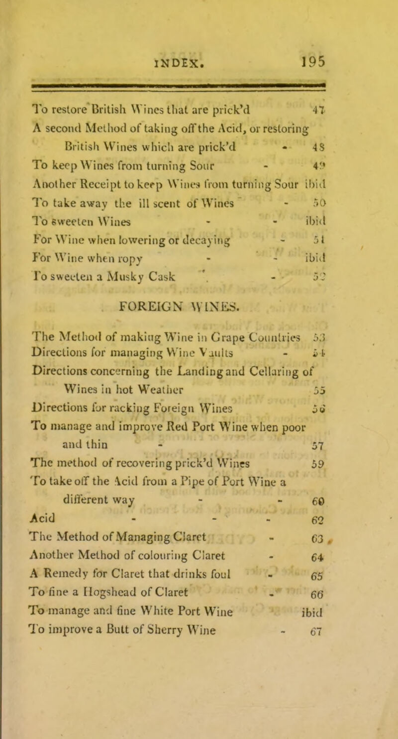 To restore British Wines that are prick’d 47 A second Method of taking offthe Acid, or restoring British Wines which are prick’d - 48 To keep Wines from turning Sour - 49 Another Receipt to keep Wines from turning Sour ibid To take away the ill scent of Wines - 50 To sweeten Wines - - ibid For Wine when lowering or decaying - 5t For Wine when ropy - - ibid To sweeten a Musky Cask \ - 52 FOREIGN WINES. The Method of making Wine in Grape Countries 53 Directions for managing Wine Vaults - 54 Directions concerning the Landing and Cellaring of Wines in hot Weather 55 Directions for racking Foreign Wines 5e To manage and improve Red Port Wine when poor and thin - 57 The method of recovering prick’d Wines 59 To take oil the Acid from a Pipe of Port Wine a different way - - 60 Acid - - - 62 The Method of Managing Claret - 63, Another Method of colouring Claret - 64 A Remedy for Claret that drinks foul - 65 To fine a Hogshead of Claret . 60 To manage and fine White Port Wine ibid To improve a Butt of Sherry Wine - 67