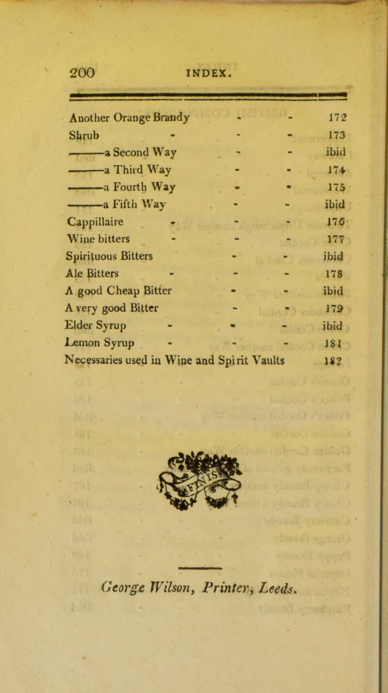 Another Orange Brandy - - 172 Shrub - - 173 a Second Way - - ibid — a Third Way - m 174 a Fourth Way m • 175 a Fifth Way - - ibid Cappillaire - - 176 Wine bitters - - 177 Spirituous Bitters - - ibid Ale Bitters - - 178 A good Cheap Bitter - m ibid A very good Bitter - - 179 Elder Syrup • - ibid Lemon Syrup - - 1S1 Necessaries used in Wine and Spirit Vaults George Wilson, Printer, Leeds.