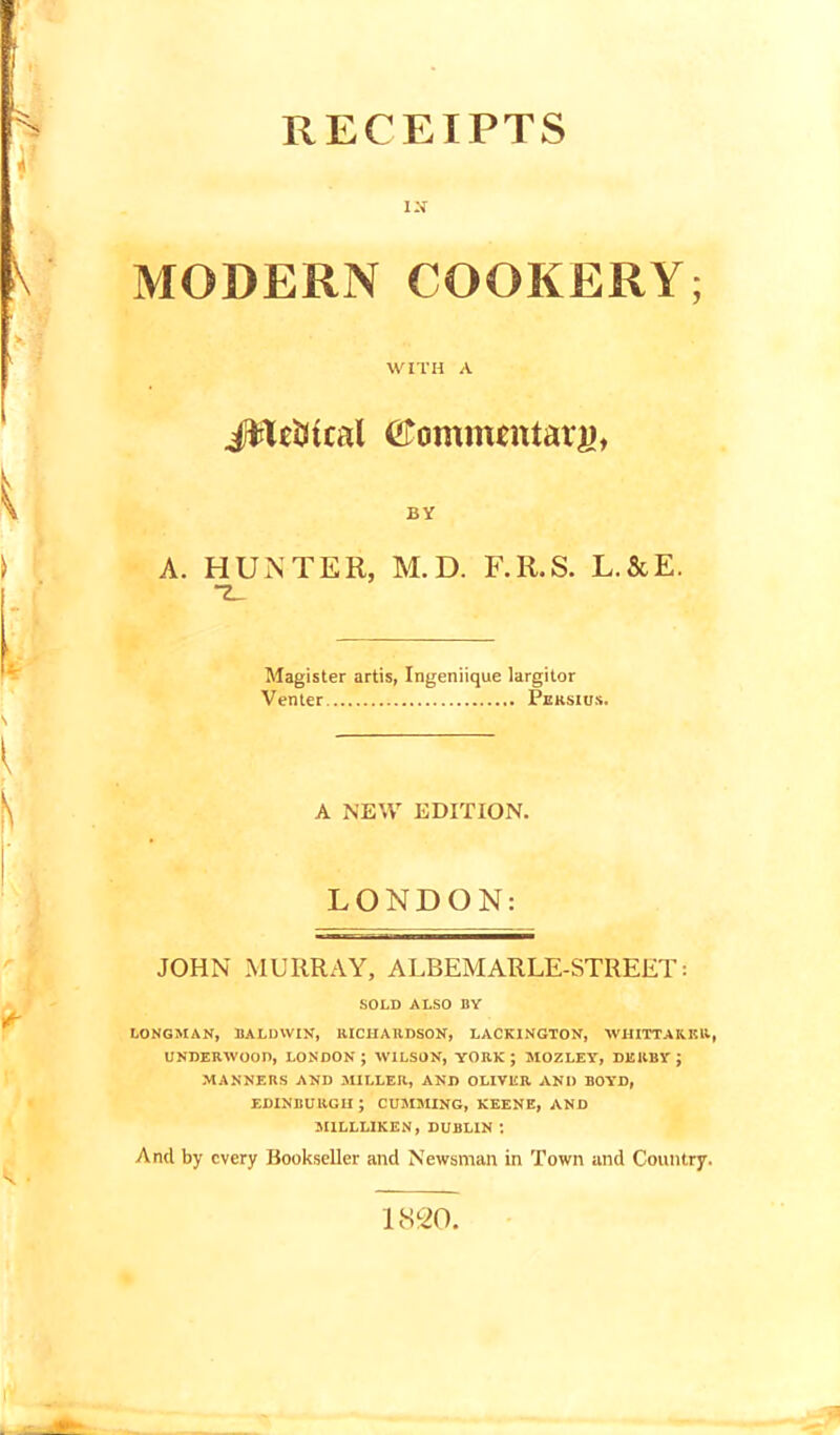 RECEIPTS IX MODERN COOKERY; WITH A JfteStcal Commentary BY A. HUNTER, M.D. F.R.S. L.&E. “Z_ Magister artis, Ingeniique largitor Venter Peksius. A NEW EDITION. LONDON: JOHN MURRAY, ALBEMARLE-STREET: SOLD ALSO BY LONGMAN, BALDWIN, RICHARDSON, LACKINGTON, WHITTAKER, UNDERWOOD, LONDON; WILSON, YORK; MOZLEY, DERBY; MANNERS AND MILLER, AND OLIVER AND BOYD, EDINBURGH ; CUMMING, KEENE, AND MILLLIKEN, DUBLIN *. And by every Bookseller and Newsman in Town and Country. 1820.