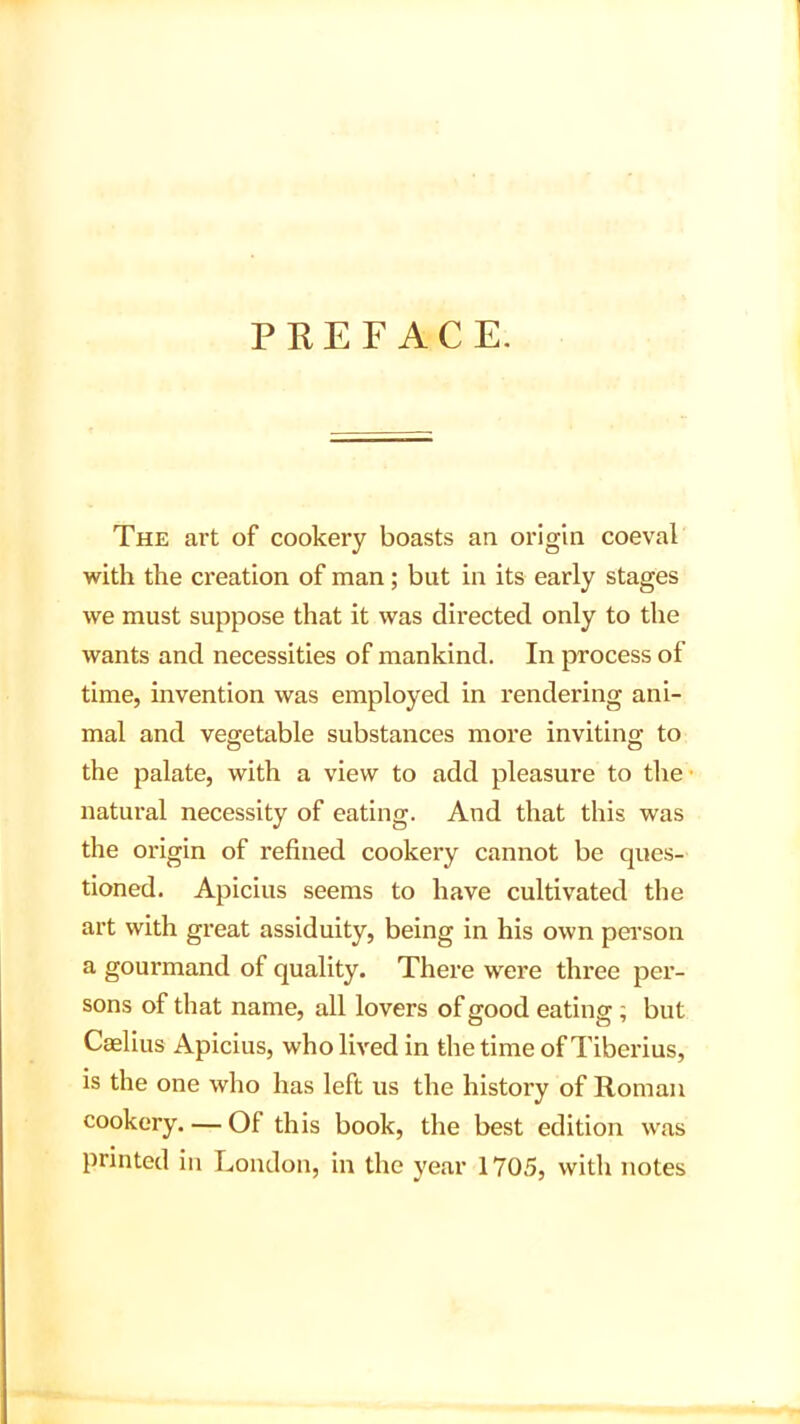 PREFACE. The art of cookery boasts an origin coeval with the creation of man; but in its early stages we must suppose that it was directed only to the wants and necessities of mankind. In process of time, invention was employed in rendering ani- mal and vegetable substances more inviting to the palate, with a view to add pleasure to the natural necessity of eating. And that this was the origin of refined cookery cannot be ques- tioned. Apicius seems to have cultivated the art with great assiduity, being in his own person a gourmand of quality. There were three per- sons of that name, all lovers of good eating ; but Caelius Apicius, who lived in the time of Tiberius, is the one who has left us the history of Roman cookery. — Of this book, the best edition was printed in London, in the year 1705, with notes