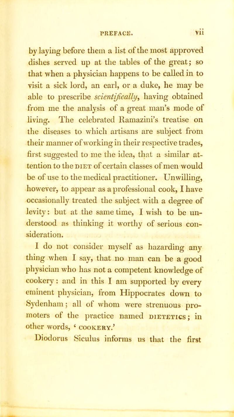 by laying before them a list of the most approved dishes served up at the tables of the great; so that when a physician happens to be called in to visit a sick lord, an earl, or a duke, he may be able to prescribe scientifically, having obtained from me the analysis of a great man’s mode of living. The celebrated Ramazini’s treatise on the diseases to which artisans are subject from their manner of working in their respective trades, first suggested to me the idea, that a similar at- tention to the diet of certain classes of men would be of use to the medical practitioner. Unwilling, however, to appear as a professional cook, I have occasionally treated the subject with a degree of levity: but at the same time, I wish to be un- derstood as thinking it worthy of serious con- sideration. I do not consider myself as hazarding any thing when I say, that no man can be a good physician who has not a competent knowledge of cookery: and in this I am supported by every eminent physician, from Hippocrates down to Sydenham; all of whom were strenuous pro- moters of the practice named dietetics ; in other words, * cookery.’ Diodorus Siculus informs us that the first