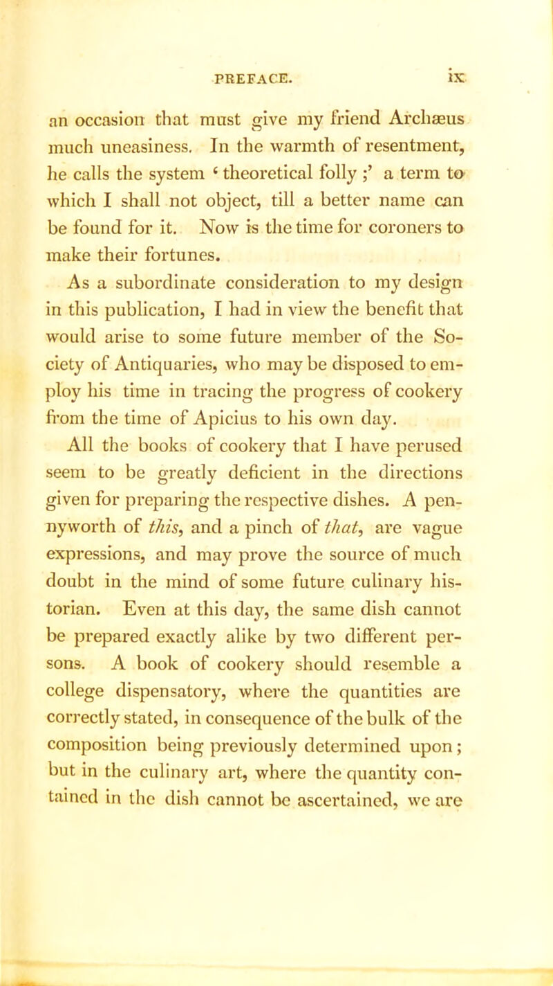 an occasion that must give my friend Archseus much uneasiness. In the warmth of resentment, he calls the system ‘ theoretical folly a term to which I shall not object, till a better name can be found for it. Now is the time for coroners to make their fortunes. As a subordinate consideration to my design in this publication, I had in view the benefit that would arise to some futui’e member of the So- ciety of Antiquaries, who maybe disposed to em- ploy his time in tracing the progress of cookery from the time of Apicius to his own day. All the books of cookery that I have perused seem to be greatly deficient in the directions given for preparing the respective dishes. A pen- nyworth of this, and a pinch of that, are vague expressions, and may prove the source of much doubt in the mind of some future culinary his- torian. Even at this day, the same dish cannot be prepared exactly alike by two different per- sons. A book of cookery should resemble a college dispensatory, where the quantities are correctly stated, in consequence of the bulk of the composition being previously determined upon; but in the culinary art, where the quantity con- tained in the dish cannot be ascertained, we are