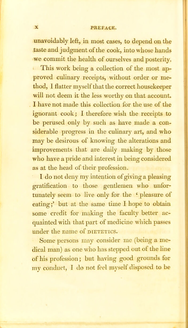 unavoidably left, in most cases, to depend on the taste and judgment of the cook, into whose hands we commit the health of ourselves and posterity. This work being a collection of the most ap- proved culinary receipts, without order or me- thod, 1 flatter myself that the correct housekeeper will not deem it the less worthy on that account. I have not made this collection for the use of the ignorant cook; I therefore wish the receipts to be perused only by such as have made a con- siderable progress in the culinary art, and who may be desirous of knowing the alterations and improvements that are daily making by those who have a pride and interest in being considered as at the head of their profession. I do not deny my intention of giving a pleasing gratification to those gentlemen who unfor- tunately seem to live only for the ‘ pleasure of eating;’ but at the same time I hope to obtain some credit for making the faculty better ac- quainted with that part of medicine which passes under the name of dietetics. Some persons may consider me (being a me- dical man) as one who has stepped out of the line of his profession; but having good grounds for my conduct, I do not feel myself disposed to be