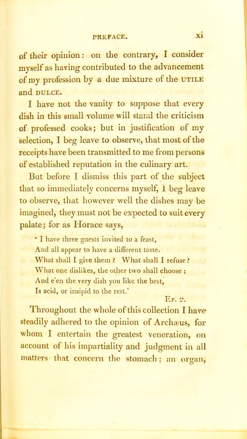 of their opinion: on the contrary, I consider myself as having contributed to the advancement of my profession by a due mixture of the utile and dulce. I have not the vanity to suppose that every dish in this small volume will stand the criticism of professed cooks; but in justification of my selection, I beg leave to observe, that most of the receipts have been transmitted to me from persons of established reputation in the culinary art. But before I dismiss this part of the subject that so immediately concerns myself, 1 beg leave to observe, that however well the dishes may be imagined, they must not be expected to suit every palate; for as Horace says, ‘ I have three guests invited to a feast. And all appear to have a different taste. What shall I give them ? What shall I refuse? What one dislikes, the other two shall choose : And e’en the very dish you like the best. Is acid, or insipid to the rest.’ Ep. C. Throughout the whole of this collection I have steadily adhered to the opinion of Archasus, for whom I entertain the greatest veneration, on account of his impartiality and judgment in all matters that concern the stomach; an organ,