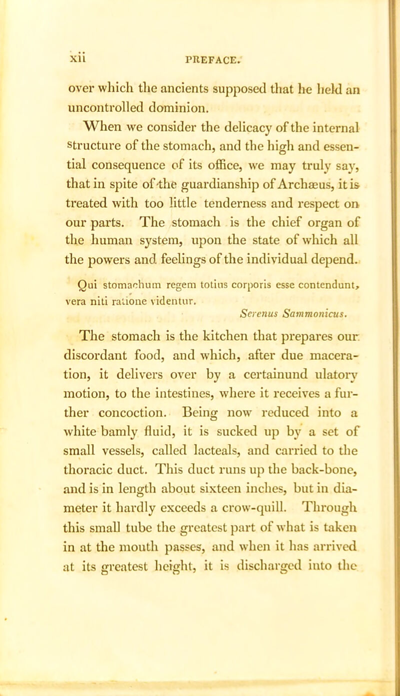over which the ancients supposed that he held an uncontrolled dominion. When we consider the delicacy of the internal structure of the stomach, and the high and essen- tial consequence of its office, we may truly say, that in spite of-the guardianship of Archaeus, it is treated with too little tenderness and respect on our parts. The stomach is the chief organ of the human system, upon the state of which all the powers and feelings of the individual depend. Qui stomachum regem totins corporis esse contendunt, vera niti ralione videntur. Serenus Sammojiicus. The stomach is the kitchen that prepares our discordant food, and which, after due macera- tion, it delivers over by a certainund ulatorv motion, to the intestines, where it receives a fur- ther concoction. Being now reduced into a white bamly fluid, it is sucked up by a set of small vessels, called lacteals, and carried to the thoracic duct. This duct runs up the back-bone, and is in length about sixteen inches, but in dia- meter it hardly exceeds a crow-quill. Through this small tube the greatest part of what is taken in at the mouth passes, and when it has arrived at its greatest height, it is discharged into the