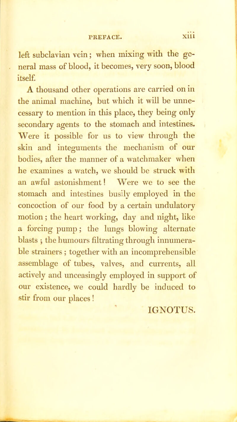 left subclavian vein; when mixing with the ge- neral mass of blood, it becomes, very soon, blood itself. A thousand other operations are carried on in the animal machine, but which it will be unne- cessary to mention in this place, they being only secondary agents to the stomach and intestines. Were it possible for us to view through the skin and integuments the mechanism of our bodies, after the manner of a watchmaker when he examines a watch, we should be struck with an awful astonishment! Were we to see the stomach and intestines busily employed in the concoction of our food by a certain undulatory motion ; the heart working, day and night, like a forcing pump; the lungs blowing alternate blasts ; the humours filtrating through innumera- ble strainers ; together with an incomprehensible assemblage of tubes, valves, and currents, all actively and unceasingly employed in support of our existence, we could hardly be induced to stir from our places ! IGNOTUS.