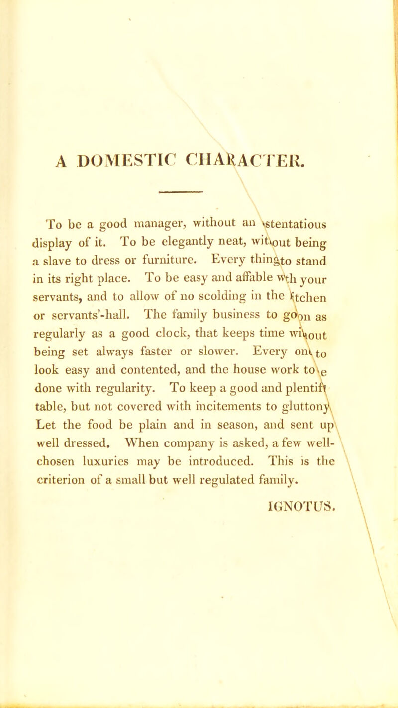 A DOMESTIC CHARACTER. To be a good manager, without an ostentatious display of it. To be elegantly neat, without being a slave to dress or furniture. Every thingto stand in its right place. To be easy and affable wth your servants, and to allow of no scolding in the iffchen or servants’-hall. The family business to goin as regularly as a good clock, that keeps time whl0ut being set always faster or slower. Every ont to look easy and contented, and the house work to»fi done with regularity. To keep a good and plenti table, but not covered with incitements to gluttoi Let the food be plain and in season, and sent up well dressed. When company is asked, a few well- chosen luxuries may be introduced. This is the criterion of a small but well regulated family.