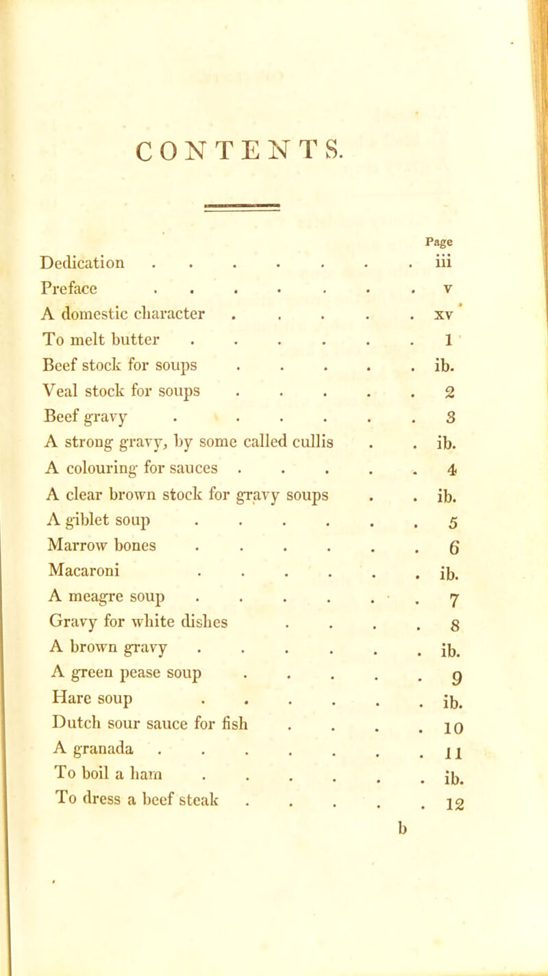 CONTENTS. Page Dedication . . . . . . iii Preface ....... v A domestic character . . ... xv To melt butter ...... 1 Beef stock for soups . . . . . ib. Veal stock for soups ..... 2 Beef gravy . ..... S A strong gravy, by some called cullis . . ib. A colouring for sauces ..... 4 A clear brown stock for gravy soups . . ib. A giblet soup ...... 5 Marrow bones ...... 6 Macaroni ...... ib. A meagre soup . . . . . , 7 Gravy for white dishes • • . . 8 A brown gravy . . . . . . ib. A green pease soup g Hare soup ...... ib. Dutch sour sauce for fish . . . .10 A granada . . . . . . .11 To boil a ham . . . . . . ib. To dress a beef steak . . . . .12 b