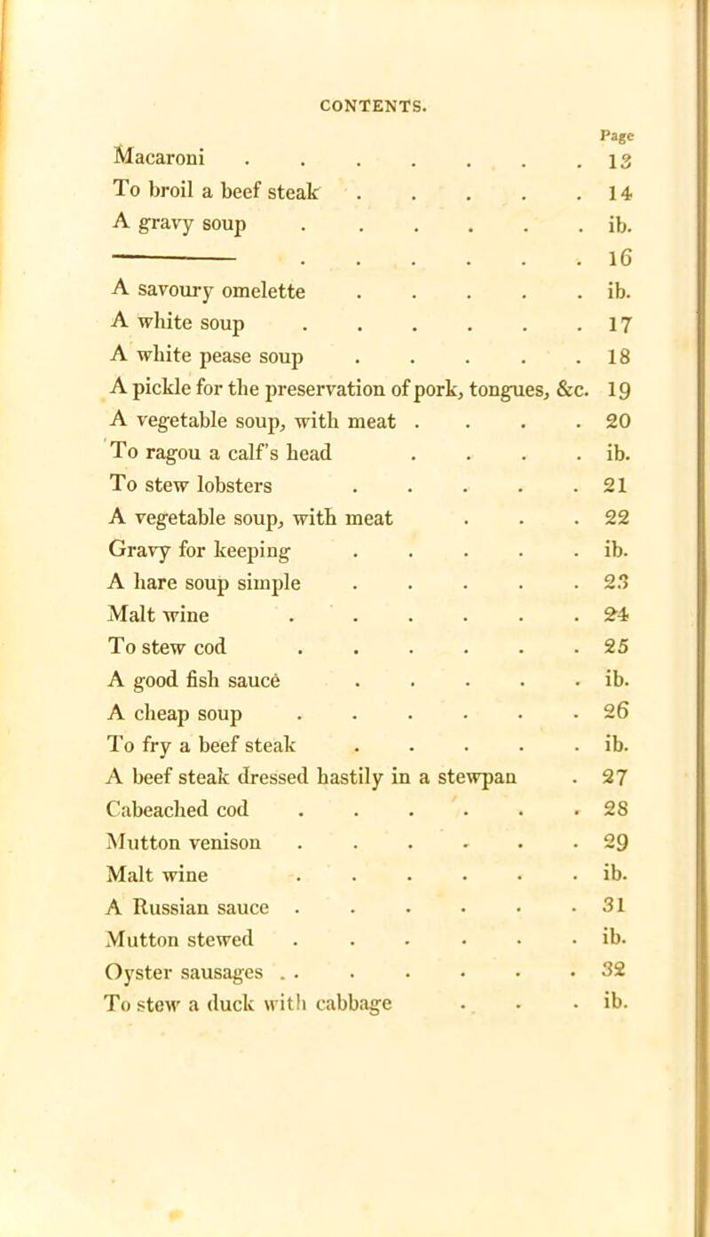Page Macaroni . . . . . . .13 To broil a beef steak . . . . .14 A gravy soup ib. — 16 A savoury omelette . . . . . ib. A white soup . . . . . .17 A white pease soup . . . . .18 A pickle for the preservation of pork, tongues, &c. 19 A vegetable soup, with meat . . . .20 To ragou a calf’s head . . . . ib. To stew lobsters . . . . .21 A vegetable soup, with meat . . .22 Gravy for keeping . . . . . ib. A hare soup simple . . . . .23 Malt wine . ..... 24 To stew cod ...... 25 A good fish sauce . . . . . ib. A cheap soup ...... 26 To fry a beef steak . . . . . ib. A beef steak dressed hastily in a stewpan . 27 Cabeaclied cod . . . . . .28 Mutton venison ...... 29 Malt wine ...... ib. A Russian sauce . . • • • .31 Mutton stewed ...... ib. Oyster sausages . . . . • • .32 To stew a duck witli cabbage . . . ib.