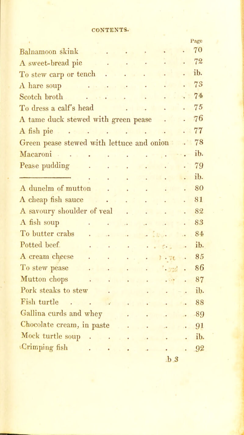 . Page Balnamoon skint . 70 A sweet-bread pie . 72 To stew carp or tench . ib. A hare soup . 73 Scotch broth . 74. To dress a calf’s head . 75 A tame duck stewed with green pease . • 76’ A fish pie ... . 77 Green pease stewed with lettuce anc onion . 78 Macaroni .... . ib. Pease pudding • 79 . . ib. A dunelm of mutton . 80 A cheap fish sauce . 81 A savoury shoulder of veal . 82 A fish soup . 83 To butter crabs . 84 Potted beef . . • ib. A cream cheese ) . ;i • 85 To stew pease -. . 86 Mutton chops . • . 87 Pork steaks to stew . ib. Fish turtle . . . 88 Gallina curds and whey . 89 Chocolate cream, in paste • 91 Mock turtle soup . . ib. vCrimping fish . 92 b 3