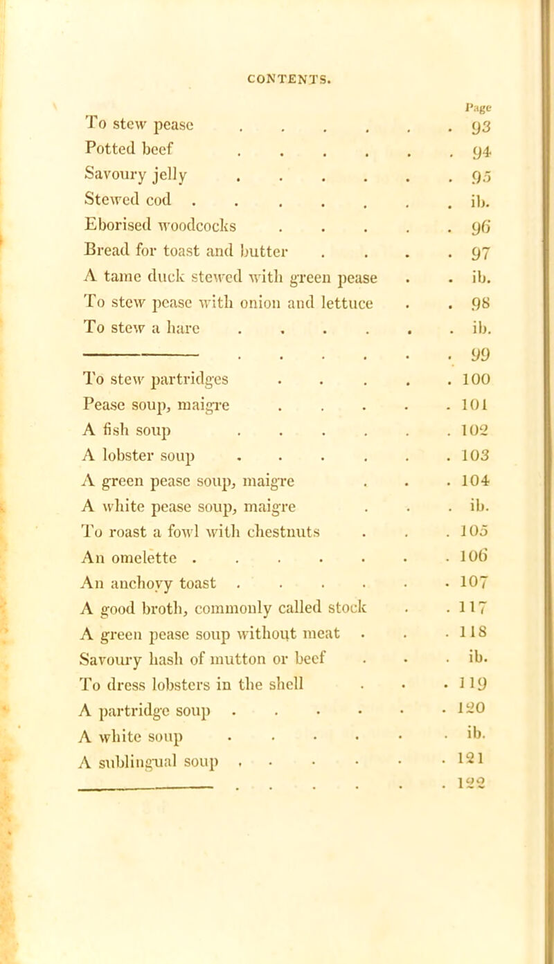 To stew pease .... Page • <J3 Potted beef .... . 94 Savoury jelly . 95 Stewed cod .... . ib. Eborised woodcocks • 96 Bread for toast and butter ■ 97 A tame duck stewed with green pease . ib. To stew pease with onion and lettuce . 98 To stew a hare .... . ib. .... • 99 To stew partridges . 100 Pease soup, maigre . 101 A fish soup .... . 102 A lobster soup .... . 103 A green pease soup, maigre . 104 A white pease soup, maigre . ib. To roast a fowl with chestnuts . 105 An omelette ..... . 106 An anchovy toast .... . 107 A good broth, commonly called stock • 117 A green pease soup without meat . 118 Savoury hash of mutton or beef . ib. To dress lobsters in the shell . 119 A partridge soup .... • . 120 A white soup .... • . ib. A sublingual soup ... • . 121 . l QO