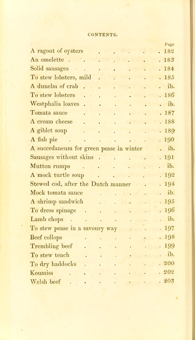 A ragout of oysters Page . 182 An omelette .... . 183 Solid sausages . 184 To stew lobsters, mild . . 185 A duuelm of crab . . ib. To stew lobsters . 186 Westphalia loaves . . ib. Tomata sauce . 187 A cream cheese . 188 A giblet soup . 189 A fish pie ... . 190 A succedaneum for green pease in winter . ib. Sausages without skins . • 191 Mutton rumps . ib. A mock turtle soup . 192 Stewed cod, after the Dutch manner . 194 Mock tomata sauce . ib. A shrimp sandwicli . 195 To dress spinage . 196 Lamb chops .... . ib. To stew pease in a savoury way • 197 Beef collops . 198 Trembling beef . 199 To stew tench . ib. To dry haddocks . 200 Koumiss .... . 202 Welsh beef .... . 203