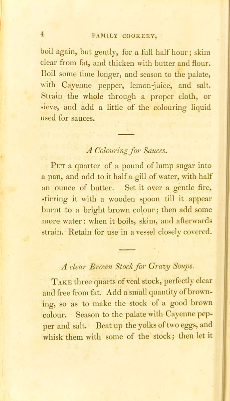 boil again, but gently, for a full half hour; skim clear from fat, and thicken with butter and flour. Boil some time longer, and season to the palate, with Cayenne pepper, lemon-juice, and salt. Strain the whole through a proper cloth, or sieve, and add a little of the colouring liquid used for sauces. A Colouring for Sauces. Put a quarter of a pound of lump sugar into a pan, and add to it half a gill of water, with half an ounce of butter. Set it over a gentle fire, stirring it with a wooden spoon till it appear burnt to a bright brown colour; then add some more water: when it boils, skim, and afterwards strain. Retain for use in a vessel closely covered. A clear Brown Stock for Gravy Soups. Take three quarts of veal stock, perfectly clear and free from fat. Add a small quantity of brown- ing, so as to make the stock of a good brown colour. Season to the palate with Cayenne pep- per and salt. Beat up the yolks of two eggs, and whisk them with some of the stock; then let it