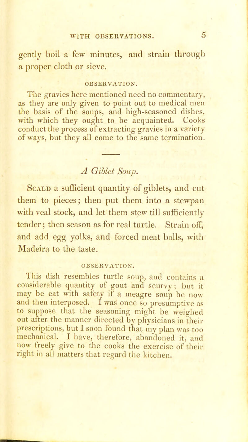 gently boil a few minutes, and strain through a proper cloth or sieve. OBSERVATION. The gravies here mentioned need no commentary, as they are only given to point out to medical men the basis of the soups, and high-seasoned dishes, with which they ought to be acquainted. Cooks conduct the process of extracting gravies in a variety of ways, but they all come to the same termination. A Giblet Soup. Scald a sufficient quantity of giblets, and cut them to pieces; then put them into a stewpan with veal stock, and let them stew till sufficiently tender; then season as for real turtle. Strain off, and add egg yolks, and forced meat balls, with Madeira to the taste. OBSERVATION. This dish resembles turtle soup, and contains a considerable quantity of gout and scurvy; but it may be eat with safety if a meagre soup be now and then interposed. I was once so presumptive as to suppose that the seasoning might be weighed out after the manner directed by physicians in their prescriptions, but I soon found that my plan was too mechanical. I have, therefore, abandoned it, and now freely give to the cooks the exercise of their right in all matters that regard the kitchen.