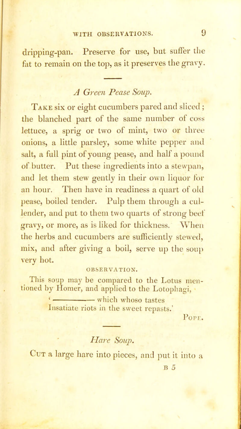 dripping-pan. Preserve for use, but suffer the fat to remain on the top, as it preserves the gravy. A Green Pease Soup. Take six or eight cucumbers pared and sliced ; the blanched part of the same number of coss lettuce, a sprig or two of mint, two or three onions, a little parsley, some white pepper and salt, a full pint of young pease, and half a pound of butter. Put these ingredients into a stewpan, and let them stew gently in their own liquor for an hour. Then have in readiness a quart of old pease, boiled tender. Pulp them through a cul- lender, and put to them two quarts of strong beef gravy, or more, as is liked for thickness. When the herbs and cucumbers are sufficiently stewed, mix, and after giving a boil, serve up the soup very hot. OBSERVATION. This soup may be compared to the Lotus men- tioned by Homer, and applied to the Lotophagi, ‘ — which whoso tastes Insatiate riots in the sweet repasts.’ Pope. Hare Soup. Cut a large hare into pieces, and put it into a