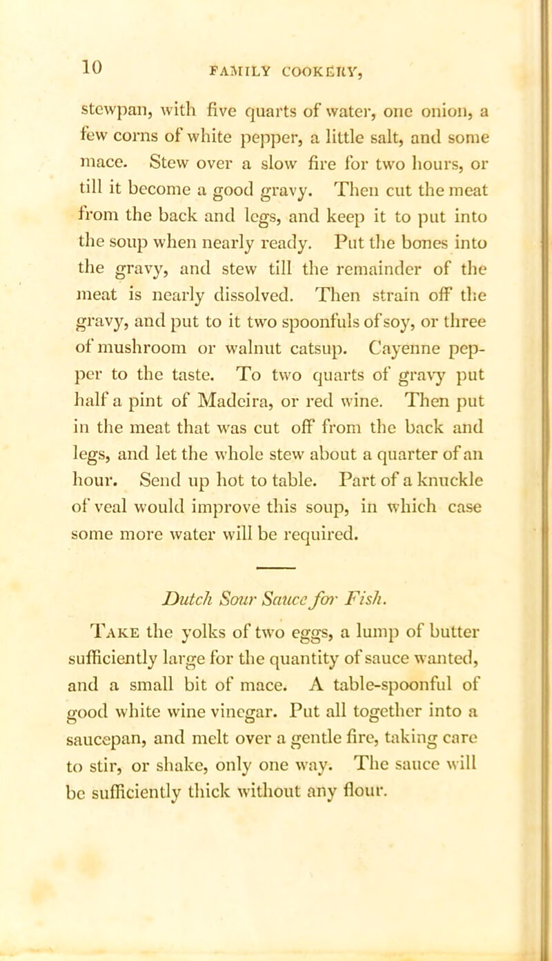 stewpan, with five quarts of water, one onion, a few corns of white pepper, a little salt, and some mace. Stew over a slow fire for two hours, or till it become a good gravy. Then cut the meat from the back and legs, and keep it to put into the soup when nearly ready. Put the bones into the gravy, and stew till the remainder of the meat is nearly dissolved. Then strain off the gravy, and put to it two spoonfuls of soy, or three of mushroom or walnut catsup. Cayenne pep- per to the taste. To two quarts of gravy put half a pint of Madeira, or red wine. Then put in the meat that was cut off from the back and legs, and let the whole stew about a quarter of an hour. Send up hot to table. Part of a knuckle of veal would improve this soup, in which case some more water will be required. Dutch Sour Satiec for Fish. Take the yolks of two eggs, a lump of butter sufficiently large for the quantity of sauce wanted, and a small bit of mace. A table-spoonful of good white wine vinegar. Put all together into a saucepan, and melt over a gentle fire, taking care to stir, or shake, only one way. The sauce will be sufficiently thick without any flour.