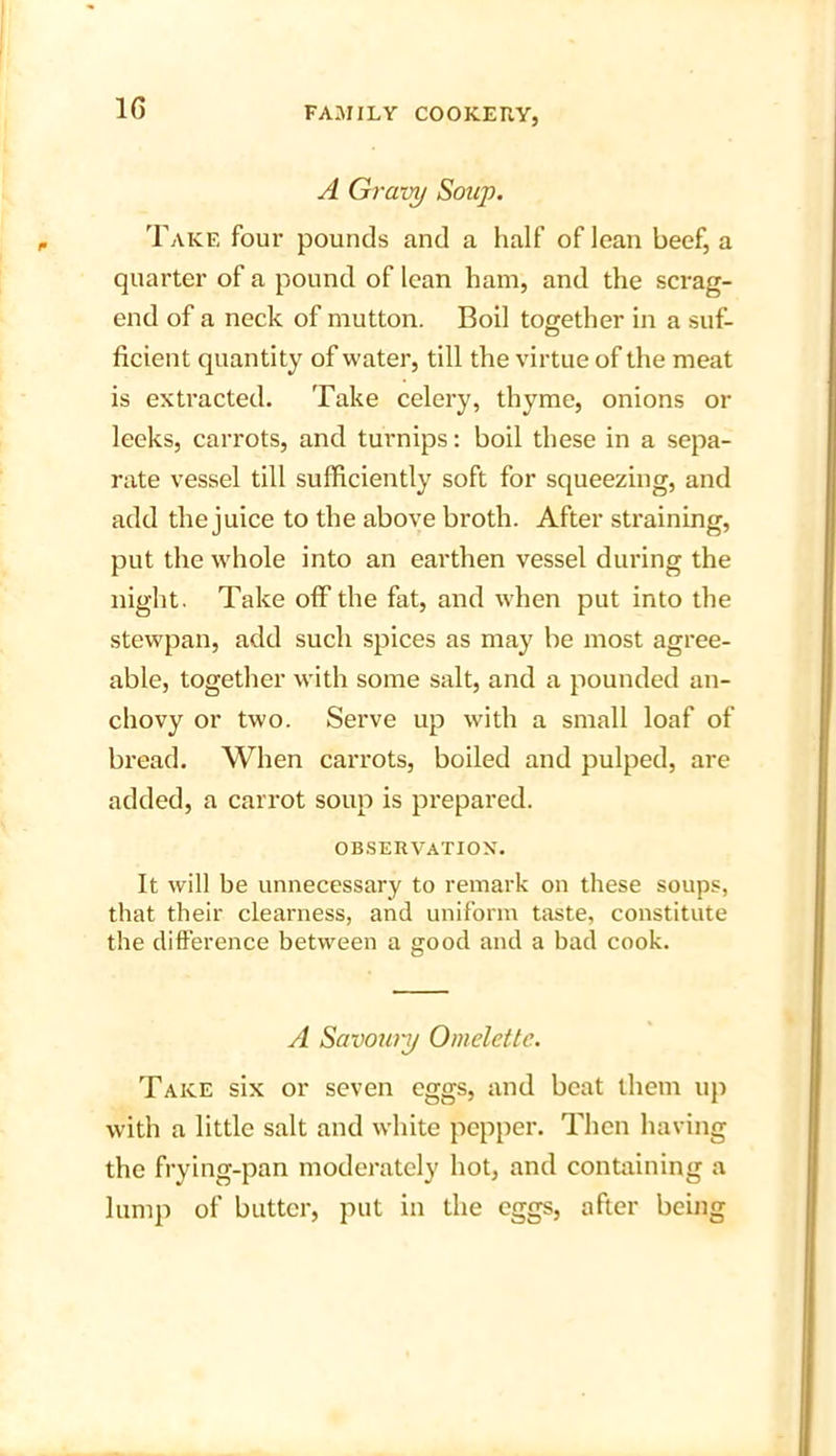 1G A Gravy Soup. Take four pounds and a half of lean beef, a quarter of a pound of lean ham, and the scrag- end of a neck of mutton. Boil together in a suf- ficient quantity of water, till the virtue of the meat is extracted. Take celery, thyme, onions or leeks, carrots, and turnips: boil these in a sepa- rate vessel till sufficiently soft for squeezing, and add the juice to the above broth. After straining, put the whole into an earthen vessel during the night. Take off the fat, and when put into the stewpan, add such spices as may be most agree- able, together with some salt, and a pounded an- chovy or two. Serve up with a small loaf of bread. When carrots, boiled and pulped, are added, a carrot soup is prepared. OBSERVATION. It will be unnecessary to remark on these soups, that their cleai'ness, and uniform taste, constitute the difference between a good and a bad cook. A Savoury Omelette. Take six or seven eggs, and beat them up with a little salt and white pepper. Then having the frying-pan moderately hot, and containing a lump of butter, put in the eggs, after being