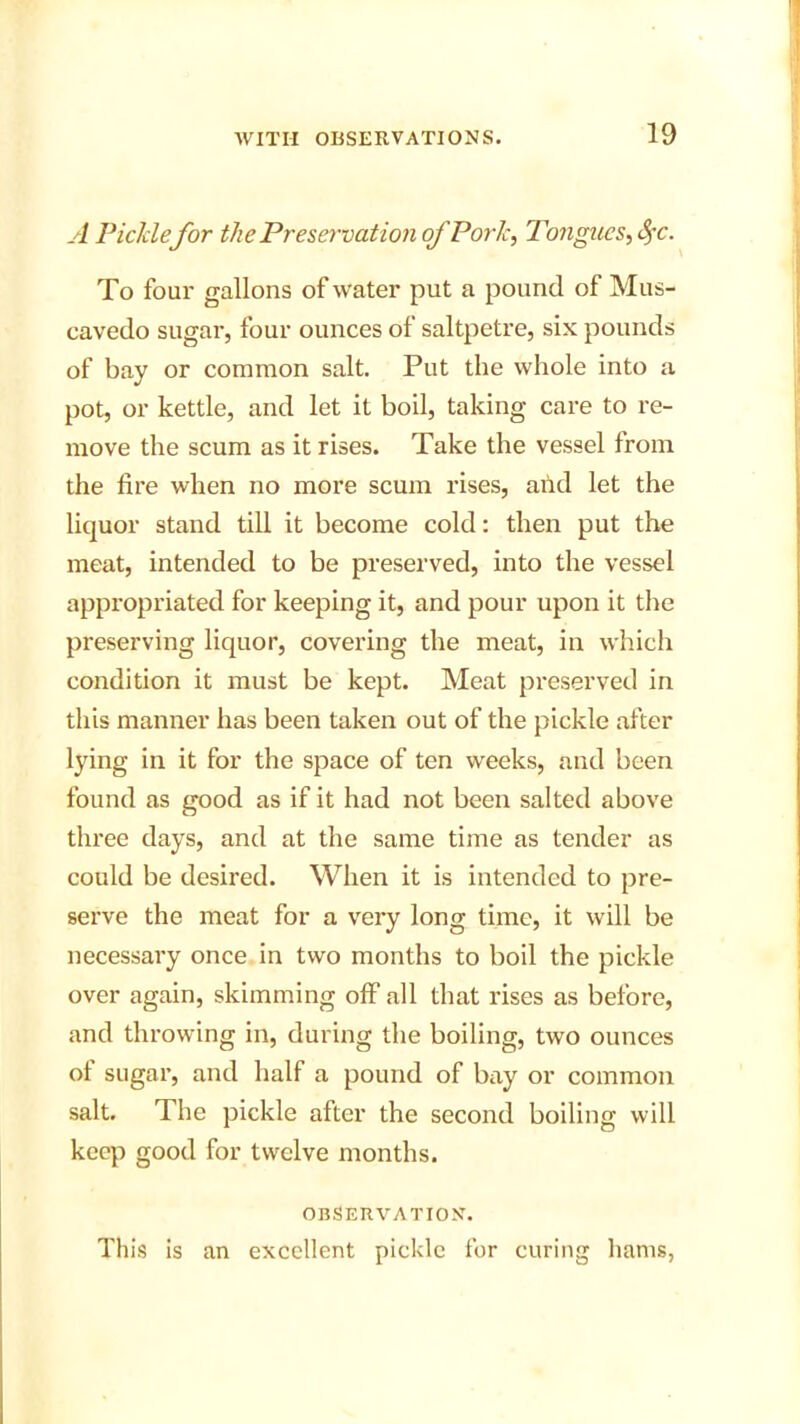 A Picklefor the Preservation of Pork, Tongues, Sfc. To four gallons of water put a pound of Mus- cavedo sugar, four ounces of saltpetre, six pounds of bay or common salt. Put the whole into a pot, or kettle, and let it boil, taking care to re- move the scum as it rises. Take the vessel from the fire when no more scum rises, and let the liquor stand till it become cold: then put the meat, intended to be preserved, into the vessel appropriated for keeping it, and pour upon it the preserving liquor, covering the meat, in which condition it must be kept. Meat preserved in this manner has been taken out of the pickle after lying in it for the space of ten weeks, and been found as good as if it had not been salted above three days, and at the same time as tender as could be desired. When it is intended to pre- serve the meat for a very long time, it will be necessary once in two months to boil the pickle over again, skimming off all that rises as before, and throwing in, during the boiling, two ounces of sugar, and half a pound of bay or common salt. The pickle after the second boiling will keep good for twelve months. OBSERVATION. This is an excellent pickle for curing hams,