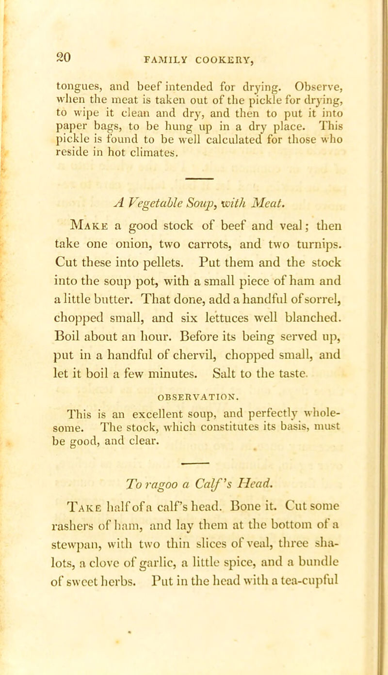tongues, and beef intended for drying. Observe, when the meat is taken out of the pickle for drying, to wipe it clean and dry, and then to put it into paper bags, to be hung up in a dry place. This pickle is found to be well calculated for those who reside in hot climates. A Vegetable Soup, with Meat. Make a good stock of beef and veal; then take one onion, two carrots, and two turnips. Cut these into pellets. Put them and the stock into the soup pot, with a small piece of ham and a little butter. That clone, add a handfid of sorrel, chopped small, and six lettuces well blanched. Boil about an hour. Before its being served up, put in a handful of chervil, chopped small, and let it boil a few minutes. Salt to the taste. OBSERVATION. This is an excellent soup, and perfectly whole- some. The stock, which constitutes its basis, must be good, and clear. To ragoo a Calf's Head. Take half of a calf’s head. Bone it. Cut some rashers of ham, and lay them at the bottom ol a stewpan, with two thin slices of veal, three sha- lots, a clove of garlic, a little spice, and a bundle of sweet herbs. Put in the head with a tea-cupful