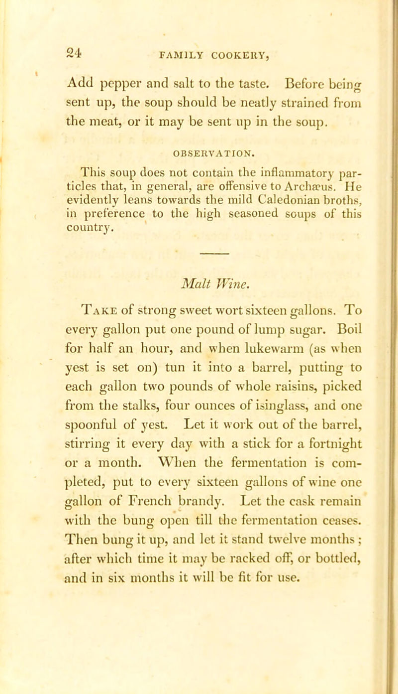 Add pepper and salt to the taste. Before being sent up, the soup should be neatly strained from the meat, or it may be sent up in the soup. OBSERVATION. This soup does not contain the inflammatory par- ticles that, in general, are offensive to Archaeus. He evidently leans towards the mild Caledonian broths, in preference to the high seasoned soups of this country. Malt Wine. Take of strong sweet wort sixteen gallons. To every gallon put one pound of lump sugar. Boil for half an hour, and when lukewarm (as when yest is set on) tun it into a barrel, putting to each gallon two pounds of whole raisins, picked from the stalks, four ounces of isinglass, and one spoonful of yest. Let it work out of the barrel, stirring it every day with a stick for a fortnight or a month. When the fermentation is com- pleted, put to every sixteen gallons of wine one gallon of French brandy. Let the cask remain with the bung open till the fermentation ceases. Then bung it up, and let it stand twelve months ; after which time it may be racked off, or bottled, and in six months it will be fit for use.