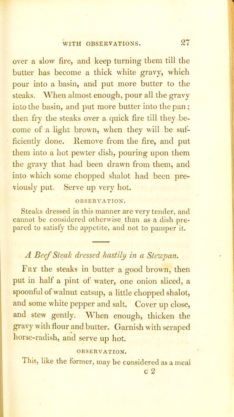 over a slow fire, and keep turning them till the butter has become a thick white gravy, which pour into a basin, and put more butter to the steaks. When almost enough, pour all the gravy into the basin, and put more butter into the pan ; then fry the steaks over a quick fire till they be- come of a light brown, when they will be suf- ficiently done. Remove from the fire, and put them into a hot pewter dish, pouring upon them the gravy that had been drawn from them, and into which some chopped slialot had been pre- viously put. Serve up very hot. OBSERVATION. Steaks dressed in this manner are very tender, and cannot be considered otherwise than as a dish pre- pared to satisfy the appetite, and not to pamper it. A Beef Steak dressed hastily in a Stewpan. Fry the steaks in butter a good brown, then put in half a pint of water, one onion sliced, a spoonful of walnut catsup, a little chopped shalot, and some white pepper and salt. Cover up close, and stew gently. When enough, thicken the gravy with flour and butter. Garnish with scraped horse-radish, and serve up hot. OBSERVATION. 1 his, like the former, may be considered as a meal c 2