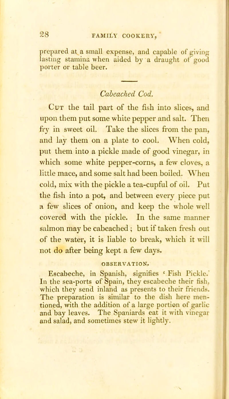 prepared at a small expense, and capable of giving lasting stamina when aided by a draught ot'good porter or table beer. Cabeached Cod. Cut the tail part of the fish into slices, and upon them put some white pepper and salt. Then fry in sweet oil. Take the slices from the pan, and lay them on a plate to cool. When cold, put them into a pickle made of good vinegar, in which some white pepper-corns, a few cloves, a little mace, and some salt had been boiled. When cold, mix with the pickle a tea-cupful of oil. Put the fish into a pot, and between every piece put a few slices of onion, and keep the whole well covered with the pickle. In the same manner salmon may be cabeached ; but if taken fresh out of the water, it is liable to break, which it will not do after being kept a few days. OBSERVATION. Escabeche, in Spanish, signifies ‘ Fish Pickle. In the sea-ports of Spain, they escabeche their fish, which they send inland as presents to their friends. The preparation is similar to the dish here men- tioned, with the addition of a large portion of garlic and bay leaves. The Spaniards eat it with vinegar and salad, and sometimes stew it lightly.