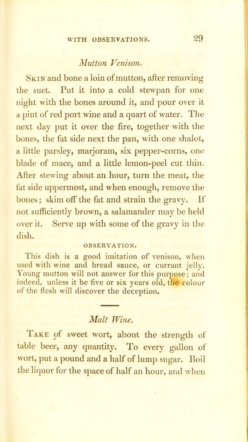 20 Mutton Venison. Skin and bone a loin of mutton, after removing the suet. Put it into a cold stewpan for one night with the bones around it, and pour over it a pint of red port wine and a quart of water. The next day put it over the fire, together with the bones, the fat side next the pan, with one shalot, a little parsley, marjoram, six pepper-corns, one blade of mace, and a little lemon-peel cut thin. After stewing about an hour, turn the meat, the fat side uppermost, and when enough, remove the bones; skim off the fat and strain the gravy. If not sufficiently brown, a salamander may be held over it. Serve up with some of the gravy in the dish. OBSERVATION. This dish is a good imitation of venison, when used with wine and bread sauce, or currant jelly. Young mutton will not answer for this purpose ; and indeed, unless it be five or six years old, the colour of the flesh will discover the deception. Malt Wine. Take of sweet wort, about the strength of table beer, any quantity. To every gallon of wort, put a pound and a half of lump sugar. Boil the liquor for the space of half an hour, and when