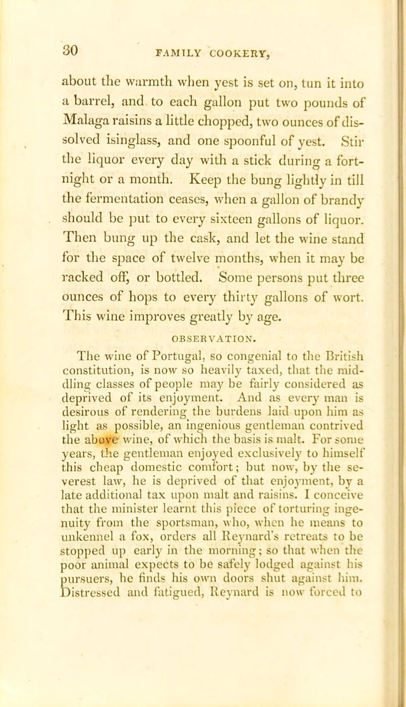 about the warmth when yest is set on, tun it into a barrel, and to each gallon put two pounds of Malaga raisins a little chopped, two ounces of dis- solved isinglass, and one spoonful of yest. Stir the liquor every day with a stick during a fort- night or a month. Keep the bung lightly in till the fermentation ceases, when a gallon of brandy should be put to every sixteen gallons of liquor. Then bung up the cask, and let the wine stand for the space of twelve months, when it may be racked off, or bottled. Some persons put three ounces of hops to every thirty gallons of wort. This wine improves greatly by age. OBSERVATION. The wine of Portugal, so congenial to the British constitution, is now so heavily taxed, that the mid- dling classes of people may be fairly considered as deprived of its enjoyment. And as every man is desirous of rendering the burdens lard upon him as light as possible, an ingenious gentleman contrived the above wine, of which the basis is malt. For some years, the gentleman enjoyed exclusively to himself this cheap domestic comfort; but now, by the se- verest law, he is deprived of that enjoyment, by a late additional tax upon malt and raisins. I conceive that the minister learnt this piece of torturing inge- nuity from the sportsman, who, when he means to unkennel a fox, orders all Reynard’s retreats to be stopped up early in the morning; so that when the poor animal expects to be safely lodged against his pursuers, he finds his own doors shut against him. Distressed and fatigued, Reynard is now forced to