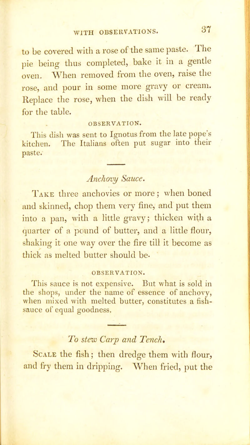 to be covered with a rose of the same paste. 1 he pie being thus completed, bake it in a gentle oven. When removed from the oven, raise the rose, and pour in some more gravy or cream. Replace the rose, when the dish will be ready for the table. OBSERVATION. This dish was sent to Ignotus from the late pope’s kitchen. The Italians often put sugar into their paste. Anchovy Sauce. Take three anchovies or more; when boned and skinned, chop them very fine, and put them into a pan, with a little gravy; thicken with a quarter of a pound of butter, and a little flour, shaking it one way over the fire till it become as thick as melted butter should be- observation. This sauce is not expensive. But what is sold in the shops, under the name of essence of anchovy, when mixed with melted butter, constitutes a fish- sauce of equal goodness. To stew Carp and Tench. Scale the fish; then dredge them with flour, and fry them in dripping. When fried, put the