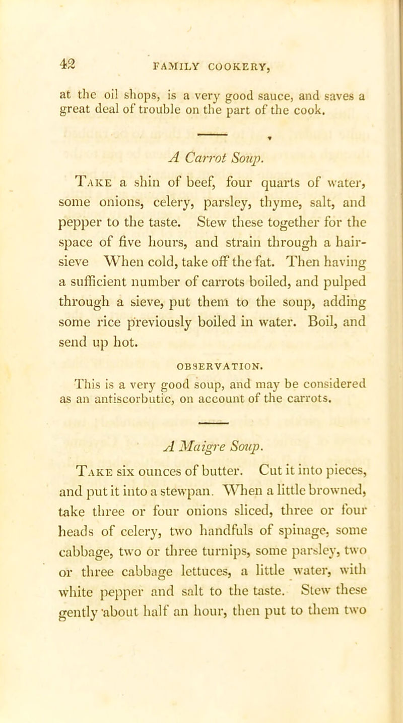 at the oil shops, is a very good sauce, and saves a great deal of trouble on the part of the cook. A Carrot Souj). Take a shin of beef, four quarts of water, some onions, celery, parsley, thyme, salt, and pepper to the taste. Stew these together for the space of five hours, and strain through a hair- sieve When cold, take off the fat. Then having a sufficient number of carrots boiled, and pulped through a sieve, put them to the soup, adding some rice previously boiled in water. Boil, and send up hot. OBSERVATION. This is a very good soup, and may be considered as an antiscorbutic, on account of the carrots. A Maigre Soup. Take six ounces of butter. Cut it into pieces, and put it into a stewpan. When a little browned, take three or four onions sliced, three or four heads of celery, two handfuls of spinage, some cabbage, two or three turnips, some parsley, two or three cabbage lettuces, a little water, with white pepper and salt to the taste. Stew these gently about half an hour, then put to them two