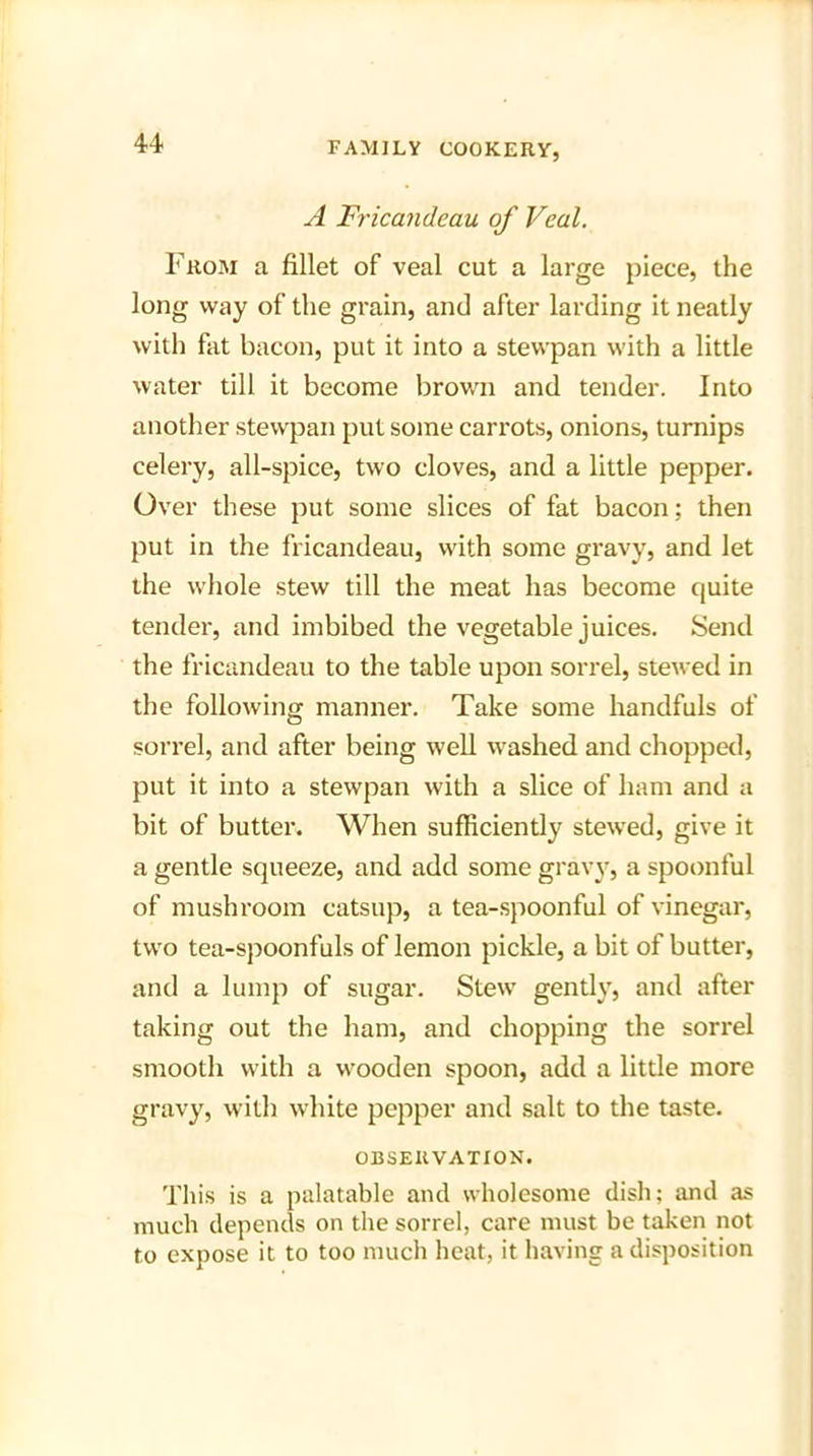 A Fricandeau of Veal. From a fillet of veal cut a large piece, the long way of the grain, and after larding it neatly with fat bacon, put it into a stewpan with a little water till it become brown and tender. Into another stewpan put some carrots, onions, turnips celery, all-spice, two cloves, and a little pepper. Over these put some slices of fat bacon; then put in the fricandeau, with some gravy, and let the whole stew till the meat has become quite tender, and imbibed the vegetable juices. Send the fricandeau to the table upon sorrel, stewed in the following manner. Take some handfuls of sorrel, and after being well washed and chopped, put it into a stewpan with a slice of ham and a bit of butter. When sufficiently stewed, give it a gentle squeeze, and add some gravy, a spoonful of mushroom catsup, a tea-spoonful of vinegar, two tea-spoonfuls of lemon pickle, a bit of butter, and a lump of sugar. Stew gently, and after taking out the ham, and chopping the sorrel smooth with a wooden spoon, add a little more gravy, with white pepper and salt to the taste. OBSERVATION. This is a palatable and wholesome dish; and as much depends on the sorrel, care must be taken not to expose it to too much heat, it having a disposition