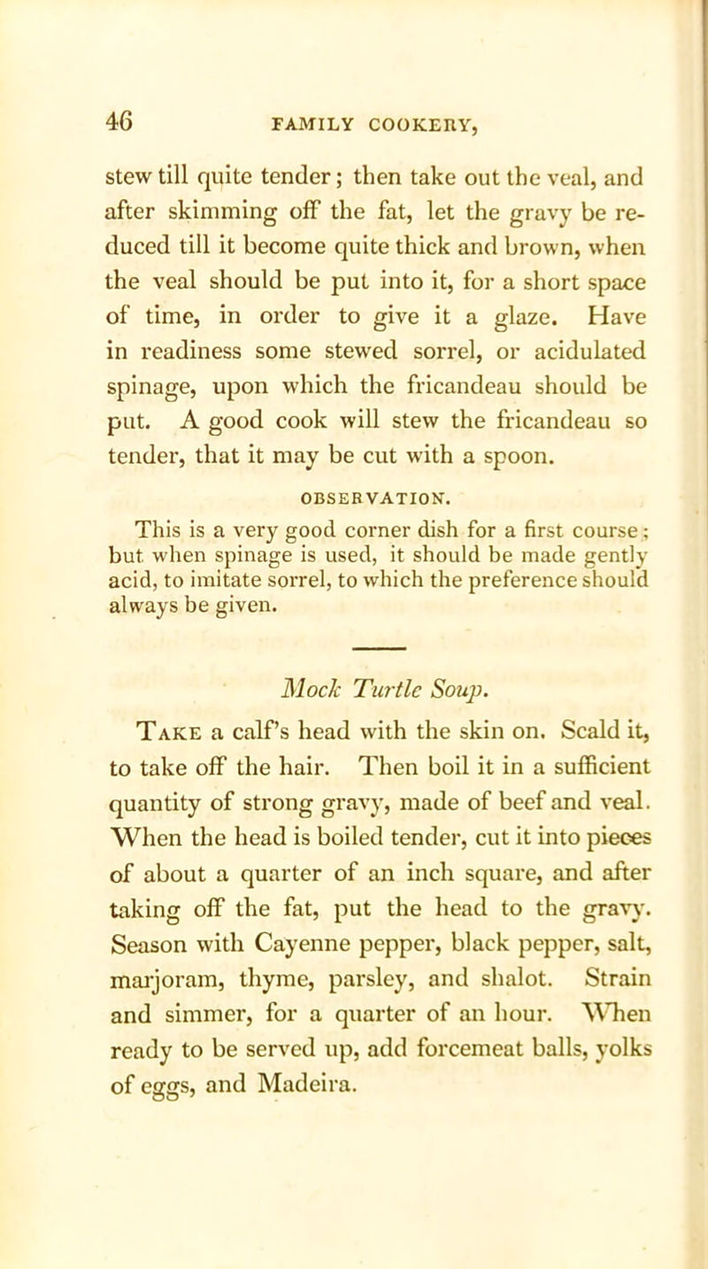 stew till quite tender; then take out the veal, and after skimming off the fat, let the gravy be re- duced till it become quite thick and brown, when the veal should be put into it, for a short space of time, in order to give it a glaze. Have in readiness some stewed sorrel, or acidulated spinage, upon which the fricandeau should be put. A good cook will stew the fricandeau so tender, that it may be cut with a spoon. OBSERVATION. This is a very good corner dish for a first course; but when spinage is used, it should be made gently acid, to imitate sorrel, to which the preference should always be given. Mock Turtle Soup. Take a calf’s head with the skin on. Scald it, to take off the hair. Then boil it in a sufficient quantity of strong gravy, made of beef and veal. When the head is boiled tender, cut it into pieces of about a quarter of an inch square, and after taking off the fat, put the head to the gravy. Season with Cayenne pepper, black pepper, salt, marjoram, thyme, parsley, and shalot. Strain and simmer, for a quarter of an hour. When ready to be served up, add forcemeat balls, yolks of eggs, and Madeira.