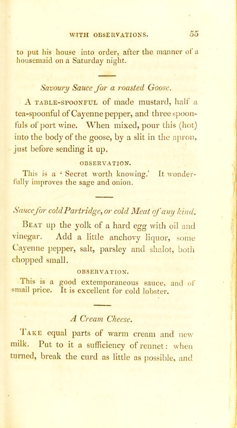 to put his house into order, after the manner of a housemaid on a Saturday night. Savoury Sauce for a roasted Goose. A table-spoonful of made mustard, half a tea-spoonful of Cayenne pepper, and three spoon- fuls of port wine. When mixed, pour this (hot) into the body of the goose, by a slit in the apron, just before sending it up, OBSERVATION. This is a ‘ Secret worth knowing.’ It wonder- fully improves the sage and onion. Sauce for cold Partridge, or cold Meat of any kind. Beat up the yolk of a hard egg with oil and vinegar. Add a little anchovy liquor, some Cayenne pepper, salt, parsley and shalot, both chopped small. observation. This is a good extemporaneous sauce, and of small price. It is excellent for cold lobster. A Cream Cheese. Bake equal parts of warm cream and new milk. Put to it a sufficiency of rennet: when turned, break the curd as little as possible, and