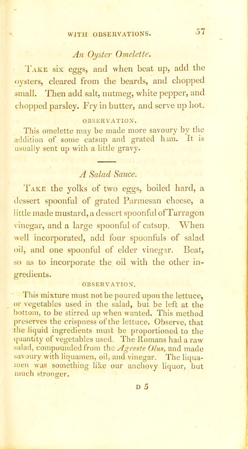 An Oyster Omelette. Take six eggs, and when beat up, add the oysters, cleared from the beards, and chopped small. Then add salt, nutmeg, white pepper, and chopped parsley. Fry in butter, and serve up hot. OBSERVATION. This omelette may be made more savoury by the addition of some catsup and grated ham. It is usually sent up with a little gravy. A Salad Sauce. Take the yolks of two eggs, boiled hard, a dessert spoonful of grated Parmesan cheese, a little made mustard, a dessert spoonful ofTurragon vinegar, and a large spoonful of catsup. When well incorporated, add four spoonfuls of salad oil, and one spoonful of elder vinegar. Beat, so as to incorporate the oil with the other in- gredients. OBSERVATION. This mixture must not be poured upon the lettuce, or vegetables used in the salad, but be left at the bottom, to be stirred up when wanted. This method preserves the crispness of the lettuce. Observe, that .the liquid ingredients must be proportioned to the quantity of vegetables used. The Romans had a raw salad, compounded from the Agrestc Olus, and made savoury with liquamen, oil, and vinegar. The liqua- men was something like our anchovy liquor, but much stronger.