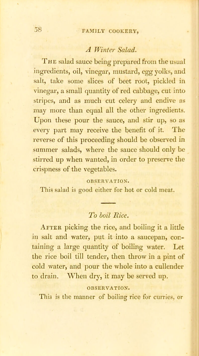 A Winter Salad. The salad sauce being prepared from the usual ingredients, oil, vinegar, mustard, egg yolks, and salt, take some slices of beet root, pickled in vinegar, a small quantity of red cabbage, cut into stripes, and as much cut celery and endive as may more than equal all the other ingredients. Upon these pour the sauce, and stir up, so as every part may receive the benefit of it. The reverse of this proceeding should be observed in summer salads, where the sauce should only be stirred up when wanted, in order to preserve the crispness of the vegetables. OBSERVATION. This salad is good either for hot or cold meat. To boil Rice. After picking the rice, and boiling it a little in salt and water, put it into a saucepan, con- taining a large quantity of boiling water. Let the rice boil till tender, then throw in a pint of cold water, and pour the whole into a cullender to drain. When dry, it may be served up. OBSERVATION. This is the manner of boiling rice for curries, or