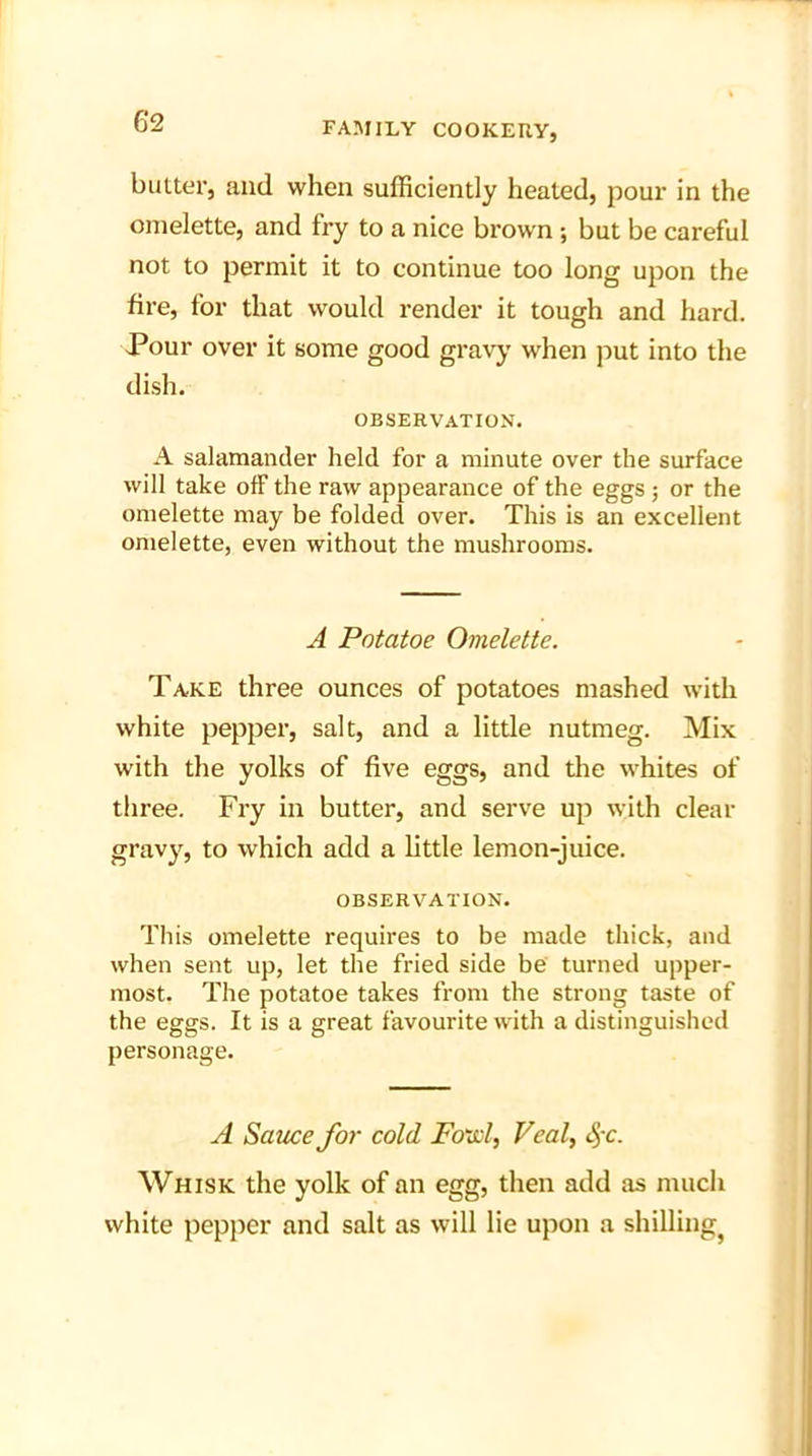 6*2 butter, and when sufficiently heated, pour in the omelette, and fry to a nice brown ; but be careful not to permit it to continue too long upon the fire, for that would render it tough and hard. Pour over it some good gravy when put into the dish. OBSERVATION. A salamander held for a minute over the surface will take ofF the raw appearance of the eggs; or the omelette may be folded over. This is an excellent omelette, even without the mushrooms. A Potatoe Omelette. Take three ounces of potatoes mashed with white pepper, salt, and a little nutmeg. Mix with the yolks of five eggs, and the whites of three. Fry in butter, and serve up with clear gravy, to which add a little lemon-juice. OBSERVATION. This omelette requires to be made thick, and when sent up, let the fried side be turned upper- most. The potatoe takes from the strong taste of the eggs. It is a great favourite with a distinguished personage. A Sauce for cold Fowl, Veal, S>-c. Whisk the yolk of an egg, then add as much white pepper and salt as will lie upon a shilling^