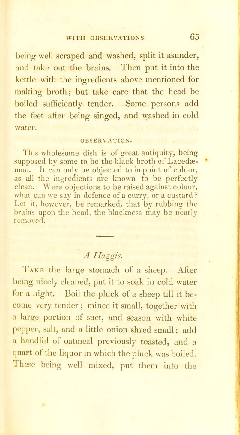 being well scraped and washed, split it asunder, and take out the brains. Then put it into the kettle with the ingredients above mentioned for making broth; but take care that the head be boiled sufficiently tender. Some persons add the feet after being singed, and washed in cold water. OBSERVATION. This wholesome dish is of great antiquity, being supposed by some to be the black broth of Lacedae- mon. It can only be objected to in point of colour, as all the ingredients are known to be perfectly clean. Were objections to be raised against colour, what can we say in defence of a curry, or a custard ? Let it, however, be remarked, that by rubbing the brains upon the head, the blackness may be nearly removed. A Haggis. Take the large stomach of a sheep. After being nicely cleaned, put it to soak in cold water for a night. Boil the pluck of a sheep till it be- come very tender; mince it small, together with a large portion of suet, and season with white pepper, salt, and a little onion shred small; add a handful of oatmeal previously toasted, and a quart of the liquor in which the pluck was boiled. These being well mixed, put them into the