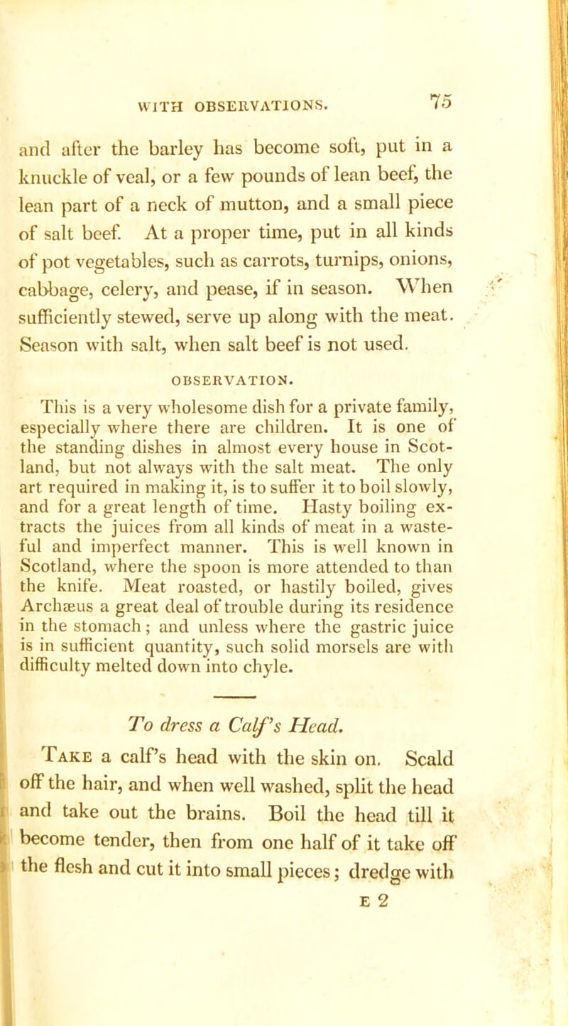 and after the barley has become soil, put in a knuckle of veal, or a few pounds of lean beel, the lean part of a neck of mutton, and a small piece of salt beef. At a proper time, put in all kinds of pot vegetables, such as carrots, turnips, onions, cabbage, celery, and pease, if in season. When sufficiently stewed, serve up along with the meat. Season with salt, when salt beef is not used. OBSERVATION. This is a very wholesome dish for a private family, especially where there are children. It is one of the standing dishes in almost every house in Scot- land, but not always with the salt meat. The only art required in making it, is to suffer it to boil slowly, and for a great length of time. Hasty boiling ex- tracts the juices from all kinds of meat in a waste- ful and imperfect manner. This is well known in Scotland, where the spoon is more attended to than the knife. Meat roasted, or hastily boiled, gives Archaeus a great deal of trouble during its residence in the stomach; and unless where the gastric juice is in sufficient quantity, such solid morsels are with difficulty melted down into chyle. ■ . To dress a Calf’s Head. Take a calf’s head with the skin on. Scald off the hair, and when well washed, split the head and take out the brains. Boil the head till it become tender, then from one half of it take off’ the flesh and cut it into small pieces; dredge with