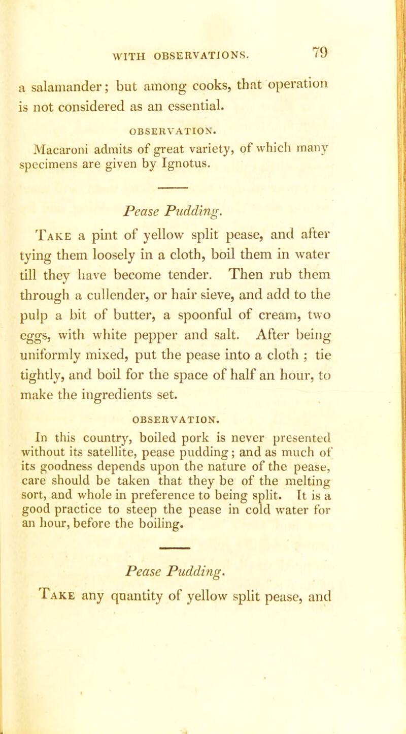 a salamander; but among cooks, that operation is not considered as an essential. OBSERVATION. Macaroni admits of great variety, of which many specimens are given by Ignotus. Pease Pudding. Take a pint of yellow split pease, and after tying them loosely in a cloth, boil them in water till they have become tender. Then rub them through a cullender, or hair sieve, and add to the pulp a bit of butter, a spoonful of cream, two eggs, with white pepper and salt. After being uniformly mixed, put the pease into a cloth ; tie tightly, and boil for the space of half an hour, to make the ingredients set. OBSERVATION. In this country, boiled pork is never presented without its satellite, pease pudding; and as much of its goodness depends upon the nature of the pease, care should be taken that they be of the melting sort, and whole in preference to being split. It is a good practice to steep the pease in cold water for an hour, before the boiling. Pease Pudding. Take any quantity of yellow split pease, and