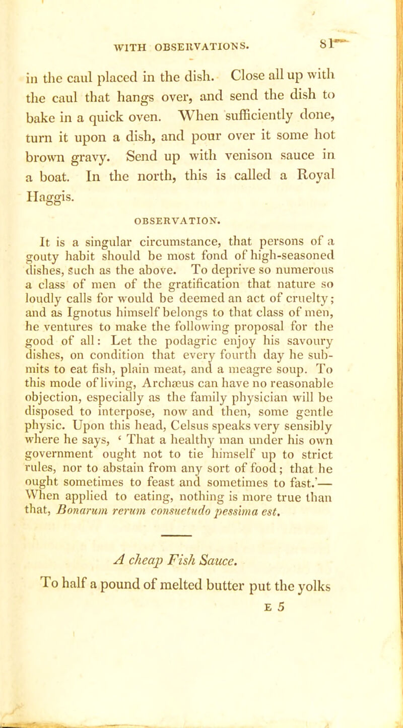 Sl- in the caul placed in the dish. Close all up with the caul that hangs over, and send the dish to bake in a quick oven. When sufficiently done, turn it upon a dish, and pour over it some hot brown gravy. Send up with venison sauce in a boat. In the north, this is called a Royal Haggis. OBSERVATION. It is a singular circumstance, that persons of a gouty habit should be most fond of high-seasoned dishes, such as the above. To deprive so numerous a class of men of the gratification that nature so loudly calls for would be deemed an act of cruelty; and as Ignotus himself belongs to that class of men, he ventures to make the following proposal for the good of all: Let the podagric enjoy his savoury dishes, on condition that every fourth day he sub- mits to eat fish, plain meat, and a meagre soup. To this mode of living, Archaeus can have no reasonable objection, especially as the family physician will be disposed to interpose, now and then, some gentle physic. Upon this head, Celsus speaks very sensibly where he says, ‘ That a healthy man under his own government ought not to tie himself up to strict rules, nor to abstain from any sort of food; that he ought sometimes to feast and sometimes to fast.'— When applied to eating, nothing is more true than that, Bonarum rerum consuetudo pessima est. A cheap Fish Sauce. To half a pound of melted butter put the yolks