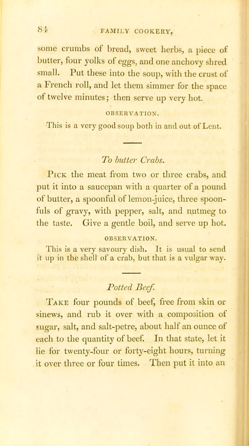 St some crumbs of bread, sweet herbs, a piece of butter, four yolks of eggs, and one anchovy shred small. Put these into the soup, with the crust of a French roll, and let them simmer for the space ol twelve minutes; then serve up very hot. OBSERVATION. This is a very good soup both in and out of Lent. To butter Crabs. Pick the meat from two or three crabs, and. put it into a saucepan with a quarter of a pound, of butter, a spoonful of lemon-juice, three spoon- fuls of gravy, with pepper, salt, and nutmeg to the taste. Give a gentle boil, and serve up hot. OBSERVATION. This is a very savoury dish. It is usual to send it up in the shell of a crab, but that is a vulgar way. Potted Beef. Take four pounds of beef, free from skin or sinews, and rub it over with a composition of sugar, salt, and salt-petre, about half an ounce of each to the quantity of beef. In that state, let it lie for twenty-four or forty-eight hours, turning it over three or four times. Then put it into an