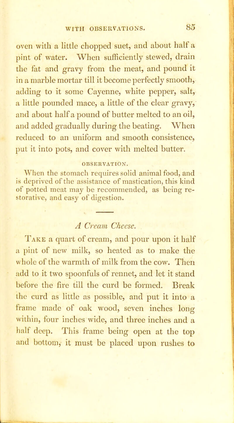 oven with a little chopped suet, and about halt a pint of water. When sufficiently stewed, drain the fat and gravy from the meat, and pound it in a marble mortar till it become perfectly smooth, adding to it some Cayenne, white pepper, salt, a little pounded mace, a little of the clear gravy, and about half a pound of butter melted to an oil, and added gradually during the beating. When reduced to an uniform and smooth consistence, put it into pots, and cover with melted butter. OBSERVATION. When the stomach requires solid animal food, and is deprived of the assistance of mastication, this kind of potted meat may be recommended, as being re- storative, and easy of digestion. A Cream Cheese. Take a quart of cream, and pour upon it half a pint of new milk, so heated as to make the whole of the warmth of milk from the cow. Then add to it two spoonfuls of rennet, and let it stand before the fire till the curd be formed. Break the curd as little as possible, and put it into a frame made of oak wood, seven inches Iona; within, four inches wide, and three inches and a half deep. This frame being open at the top and bottom, it must be placed upon rushes to