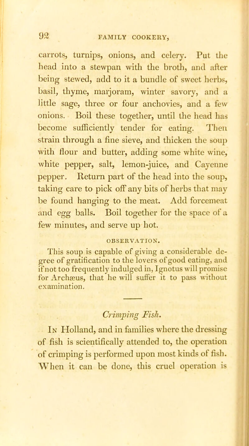 carrots, turnips, onions, and celery. Put the head into a stewpan with the broth, and after being stewed, add to it a bundle of sweet herbs, basil, thyme, marjoram, winter savory, and a little sage, three or four anchovies, and a few onions. Boil these together, until the head has become sufficiently tender for eating. Then strain through a fine sieve, and thicken the soup with flour and butter, adding some white wine, white pepper, salt, lemon-juice, and Cayenne pepper. Pteturn part of the head into the soup, taking care to pick off any bits of herbs that may be found hanging to the meat. Add forcemeat and egg balls. Boil together for the space of a few minutes, and serve up hot. OBSERVATION. This soup is capable of giving a considerable de- gree of gratification to the lovers of good eating, and if not too frequently indulged in, Ignotus will promise for Archasus, that he will suffer it to pass without examination. Crimping Fish. In Holland, and in families where the dressing of fish is scientifically attended to, the operation of crimping is performed upon most kinds of fish. When it can be done, this cruel operation is