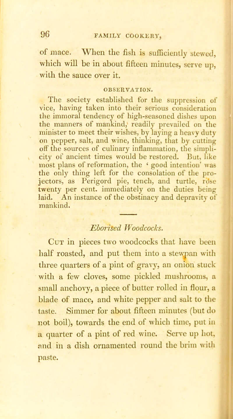 9G of mace. When the fish is sufficiently stewed, which will be in about fifteen minutes, serve up, with the sauce over it. OBSERVATION. The society established for the suppression of vice, having taken into their serious consideration the immoral tendency of high-seasoned dishes upon the manners of mankind,' readily prevailed on the minister to meet their wishes, by laying a heavy duty on pepper, salt, and wine, thinking, that by cutting off the sources of culinary inflammation, the simpli- city of ancient times would be restored. But, like most plans of reformation, the * good intention’ was the only thing left for the consolation of the pro- jectors, as Perigord pie, tench, and turtle, ritse twenty per cent, immediately on the duties being laid. An instance of the obstinacy and depravity of mankind. Eborised Woodcocks. Cut in pieces two woodcocks that have been half roasted, and put them into a steuman with three quarters of a pint of gravy, an onion stuck with a few cloves, some pickled mushrooms, a small anchovy, a piece of butter rolled in flour, a blade of mace, and white pepper and salt to the taste. Simmer for about fifteen minutes (but do not boil), towards the end of which time, put iu a quarter of a pint of red wine. Serve up hot, and in a dish ornamented round the brim with paste.