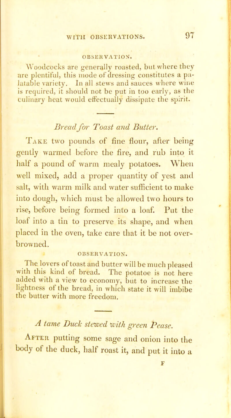 9T OBSERVATION. Woodcocks are generally roasted, but where they are plentiful, this mode of dressing constitutes a pa- latable variety. In all stews and sauces where wine is required, it should not be put in too early, as the culinary heat would effectually dissipate the spirit. Bread, for Toast and Butter. Take two pounds of fine flour, after being gently warmed before the fire, and rub into it half a pound of warm mealy potatoes. When well mixed, add a proper quantity of yest and salt, with warm milk and water sufficient to make into dough, which must be allowed two hours to rise, before being formed into a loaf. Put the loaf into a tin to preserve its shape, and when placed in the oven, take care that it be not over- browned. OBSERVATION. 1 lie lovers of toast and butter will be much pleased with this kind of bread. The potatoe is not here added with a view to economy, but to increase the lightness of the bread, in which state it will imbibe the butter with more freedom. A tame Buck stewed with green Pease. After putting some sage and onion into the body of the duck, half roast it, and put it into a F