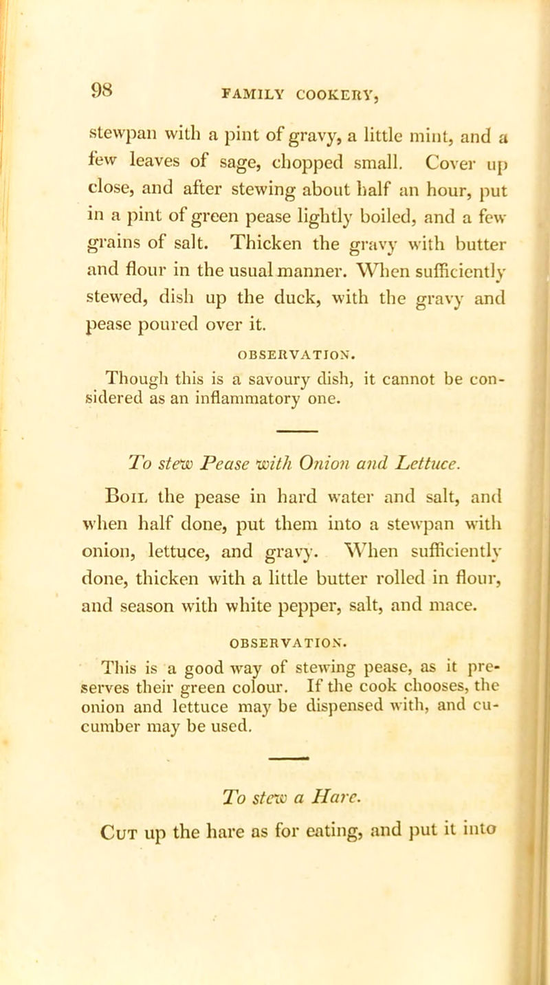 stevvpan with a pint of gravy, a little mint, and a few leaves of sage, chopped small. Cover up close, and after stewing about half an hour, put in a pint of green pease lightly boiled, and a few grains of salt. Thicken the gravy with butter and flour in the usual manner. When sufficiently stewed, dish up the duck, with the gravy and pease poured over it. OBSERVATION. Though this is a savoury dish, it cannot be con- sidered as an inflammatory one. To stew Pease with Onion and Lettuce. Boil the pease in hard water and salt, and when half done, put them into a stewpan with onion, lettuce, and gravy. When sufficiently done, thicken with a little butter rolled in flour, and season with white pepper, salt, and mace. OBSERVATION. This is a good way of stewing pease, as it pre- serves their green colour. If the cook chooses, the onion and lettuce may be dispensed with, and cu- cumber may be used. To stew a Hare. Cut up the hare as for eating, and put it into
