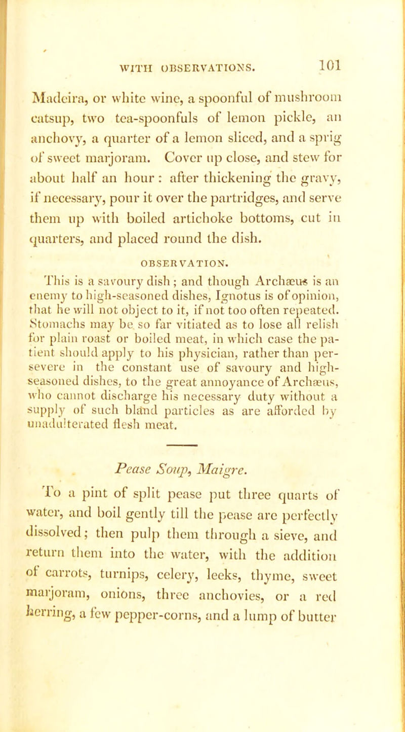 Madeira, or white wine, a spoonful of mushroom catsup, two tea-spoonfuls of lemon pickle, an anchovy, a quarter of a lemon sliced, and a sprig of sweet marjoram. Cover up close, and stew for about half an hour : after thickening the gravy, if necessary, pour it over the partridges, and serve them up with boiled artichoke bottoms, cut in quarters, and placed round the dish. OBSERVATION. This is a savoury dish ; and though Archaeus is an enemy to high-seasoned dishes, Ignotus is of opinion, that he will not object to it, if not too often repeated. Stomachs may be. so far vitiated as to lose all relish for plain roast or boiled meat, in which case the pa- tient should apply to his physician, rather than per- severe in the constant use of savoury and high- seasoned dishes, to the great annoyance of Archaeus, who cannot discharge his necessary duty without a supply of such bland particles as are afforded by unadulterated flesh meat. Pease Soup, Maigre. To a pint of split pease put three quarts of water, and boil gently till the pease are perfectly dissolved; then pulp them through a sieve, and return them into the water, with the addition ol carrots, turnips, celery, leeks, thyme, sweet marjoram, onions, three anchovies, or a red herring, a few pepper-corns, and a lump of butter